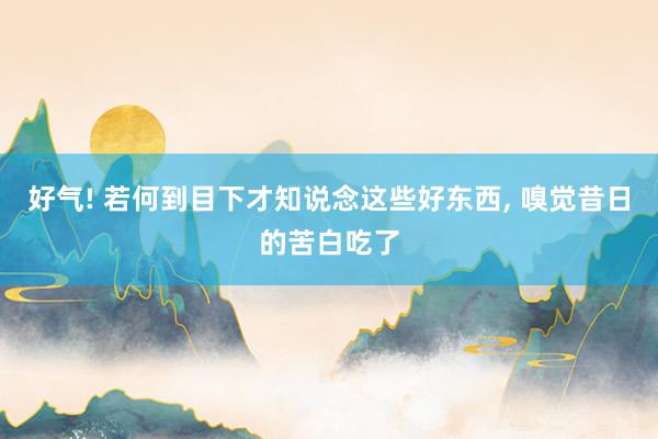 好气! 若何到目下才知说念这些好东西, 嗅觉昔日的苦白吃了