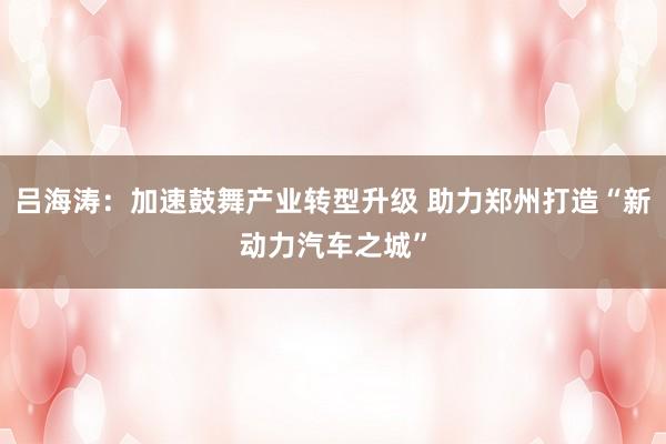 吕海涛：加速鼓舞产业转型升级 助力郑州打造“新动力汽车之城”