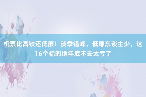 机票比高铁还低廉！淡季错峰，低廉东谈主少，这16个标的地年底不去太亏了