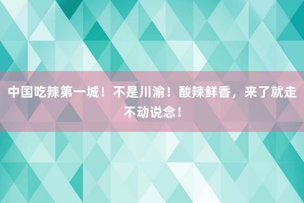 中国吃辣第一城！不是川渝！酸辣鲜香，来了就走不动说念！