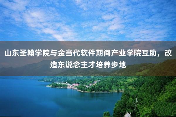 山东圣翰学院与金当代软件期间产业学院互助，改造东说念主才培养步地