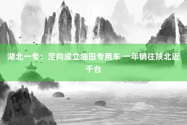 湖北一专：定向成立油田专用车 一年销往陕北近千台