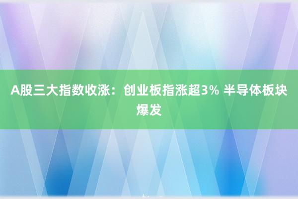 A股三大指数收涨：创业板指涨超3% 半导体板块爆发