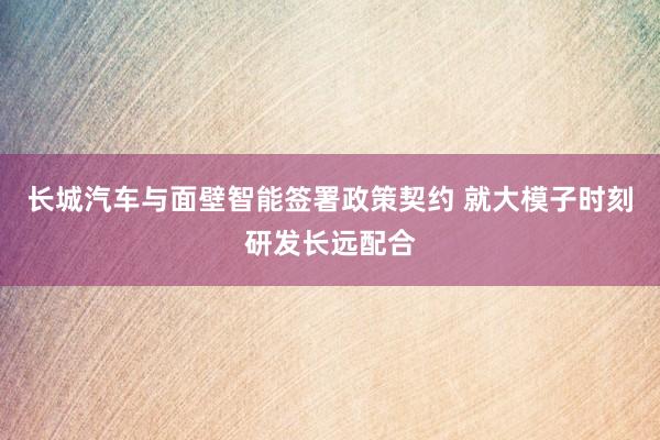 长城汽车与面壁智能签署政策契约 就大模子时刻研发长远配合