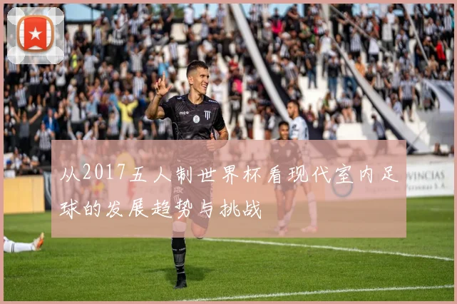 从2017五人制世界杯看现代室内足球的发展趋势与挑战