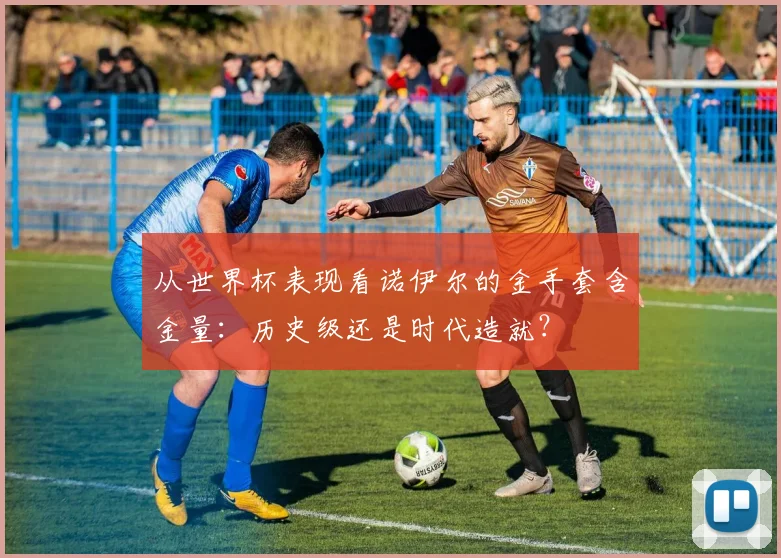 从世界杯表现看诺伊尔的金手套含金量：历史级还是时代造就？