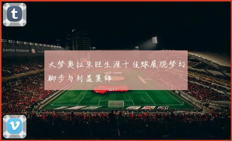 大梦奥拉朱旺生涯十佳球展现梦幻脚步与封盖集锦